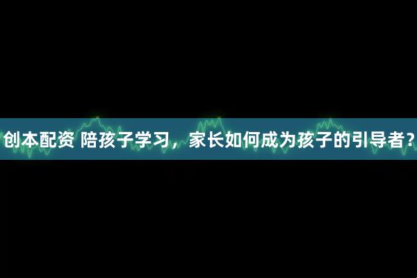 创本配资 陪孩子学习，家长如何成为孩子的引导者？