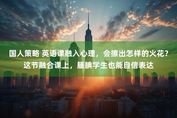 国人策略 英语课融入心理，会擦出怎样的火花？这节融合课上，腼腆学生也能自信表达