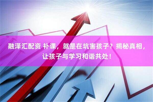 融泽汇配资 补课，就是在坑害孩子？揭秘真相，让孩子与学习和谐共处！