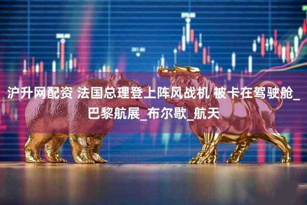 沪升网配资 法国总理登上阵风战机 被卡在驾驶舱_巴黎航展_布尔歇_航天