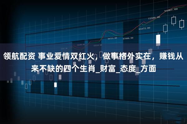 领航配资 事业爱情双红火，做事格外实在，赚钱从来不缺的四个生肖_财富_态度_方面