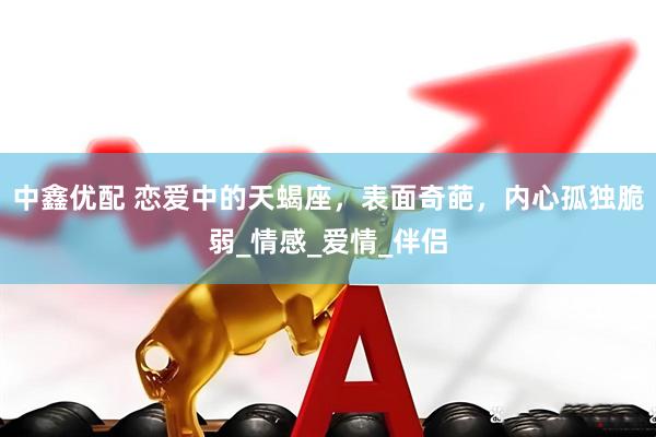 中鑫优配 恋爱中的天蝎座，表面奇葩，内心孤独脆弱_情感_爱情_伴侣