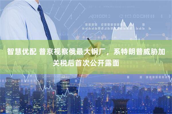 智慧优配 普京视察俄最大钢厂，系特朗普威胁加关税后首次公开露面