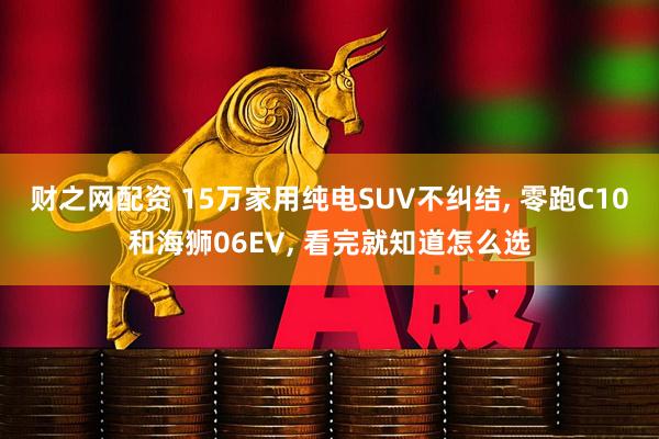 财之网配资 15万家用纯电SUV不纠结, 零跑C10和海狮06EV, 看完就知道怎么选