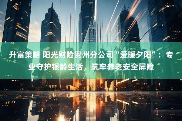 升富策略 阳光财险贵州分公司“爱暖夕阳”：专业守护银龄生活，筑牢养老安全屏障