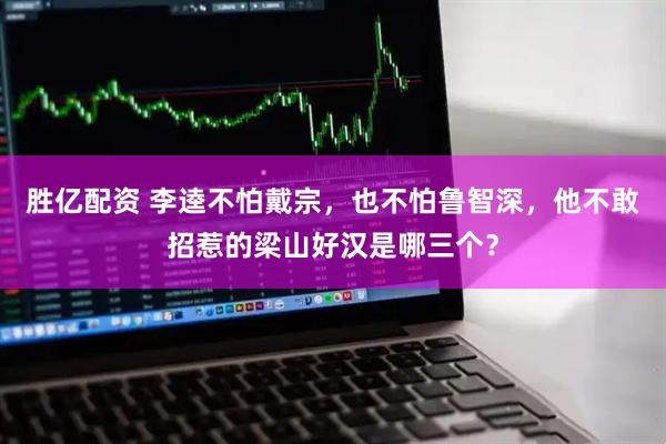 胜亿配资 李逵不怕戴宗，也不怕鲁智深，他不敢招惹的梁山好汉是哪三个？