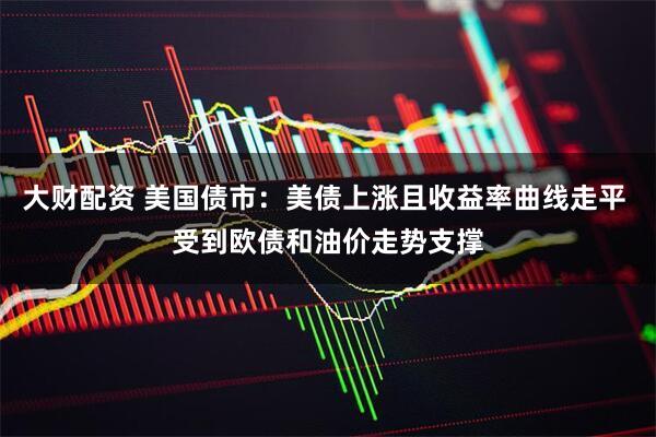 大财配资 美国债市：美债上涨且收益率曲线走平 受到欧债和油价走势支撑