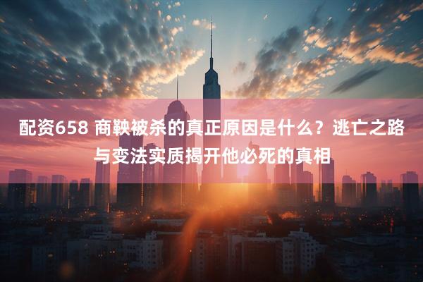 配资658 商鞅被杀的真正原因是什么？逃亡之路与变法实质揭开他必死的真相