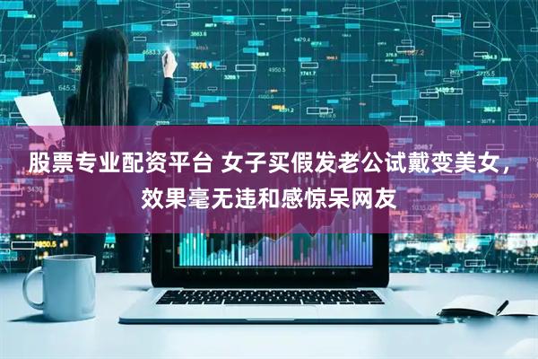 股票专业配资平台 女子买假发老公试戴变美女，效果毫无违和感惊呆网友