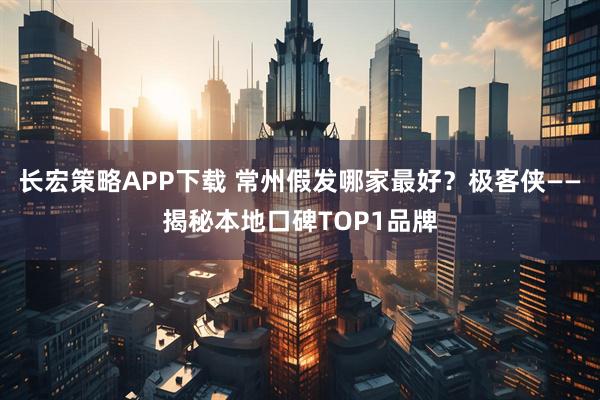 长宏策略APP下载 常州假发哪家最好？极客侠——揭秘本地口碑TOP1品牌