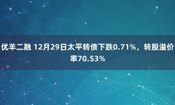 优羊二融 12月29日太平转债下跌0.71%，转股溢价率70.53%