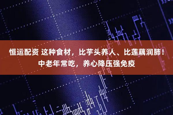 恒运配资 这种食材，比芋头养人、比莲藕润肺！中老年常吃，养心降压强免疫