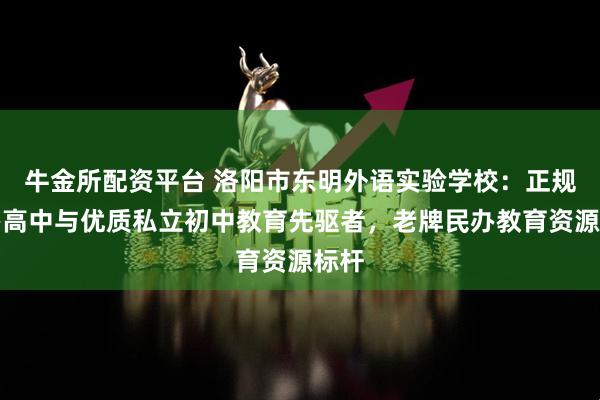牛金所配资平台 洛阳市东明外语实验学校：正规民办高中与优质私立初中教育先驱者，老牌民办教育资源标杆