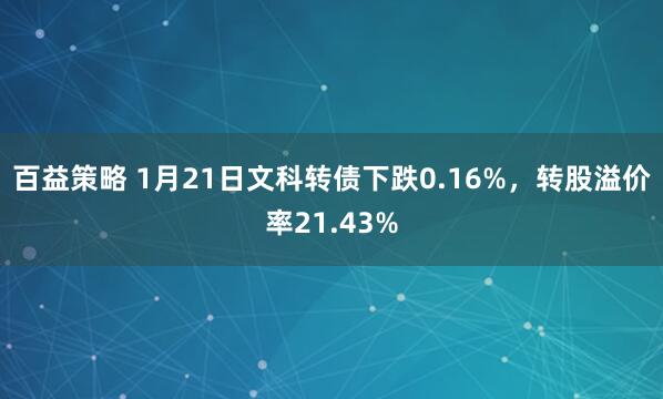 百益策略 1月21日文科转债下跌0.16%，转股溢价率21.43%