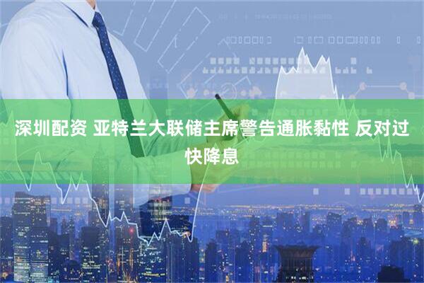 深圳配资 亚特兰大联储主席警告通胀黏性 反对过快降息