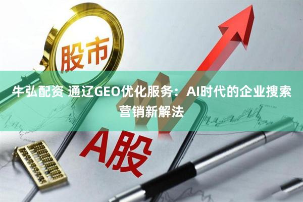 牛弘配资 通辽GEO优化服务：AI时代的企业搜索营销新解法
