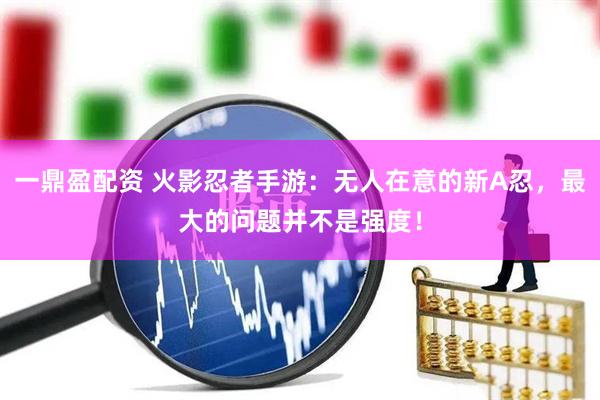 一鼎盈配资 火影忍者手游：无人在意的新A忍，最大的问题并不是强度！